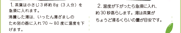 1. 茶葉は小さじ3杯約8g（3人分）を急須に入れます。沸騰した湯は、いったん湯ざましのため別の器に入れ70～80度に温度を下げます。2. 温度が下がったら急須に入れ、約30秒蒸らします。湯は茶葉がちょうど浸るくらいの量が目安です。