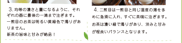 3. 均等の濃さと量になるように、それぞれの器に最後の一滴まで注ぎます。一煎目のお茶は明るい黄緑色で濁りがありません。新茶の旨味と甘みが絶品！ 4. 二煎目は一煎目と同じ温度の湯を多めに急須に入れ、すぐに茶碗に注ぎます。お茶は濃い緑で濁りがあり、渋みと甘みが程良いバランスとなります。