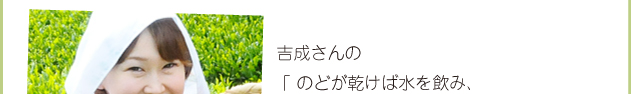 吉成さんの、「のどが乾けば水を飲み、心が乾けばお茶を喫（の）む」という言葉が心に響きました。今まではお茶といえばペットボトルでしたけど、これからはきちんと急須でお茶を淹れて飲んでみようと思いました。