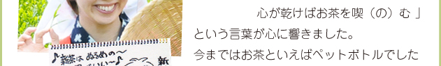 吉成さんの、「のどが乾けば水を飲み、心が乾けばお茶を喫（の）む」という言葉が心に響きました。今まではお茶といえばペットボトルでしたけど、これからはきちんと急須でお茶を淹れて飲んでみようと思いました。